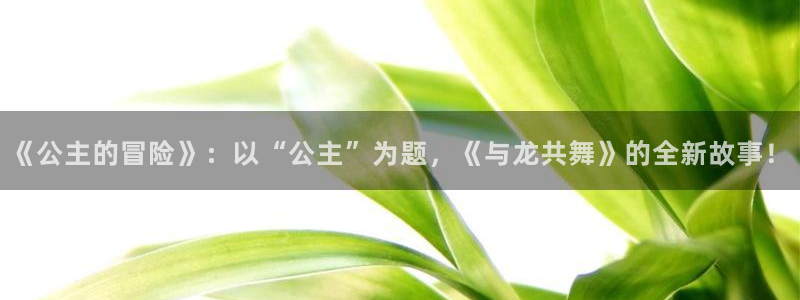 羞羞色漫免费阅读：《公主的冒险》：以“公主”为题，《与龙共舞》的全新故事！